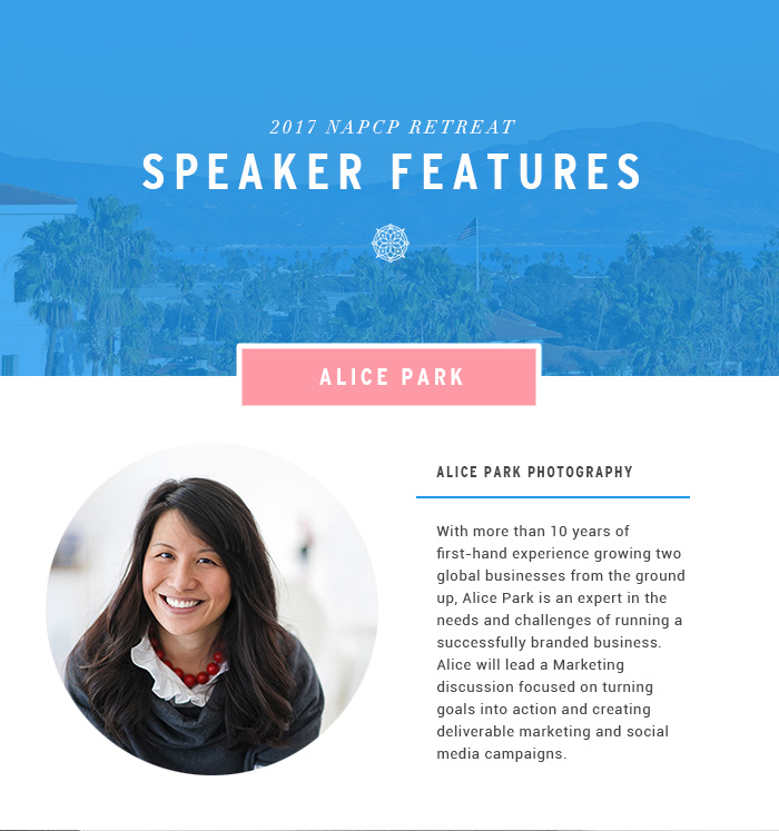 2017 NAPCP Retreat Speaker Features - Alice Park Photography. With more than 10 years of first-hand experience growing two global businesses from the ground up, Alice Park is an expert in the needs and challenges of running a successfully branded business. Alice will lead a Marketing discussion focused on turning goals into action and creating deliverable marketing and social media campaigns. 