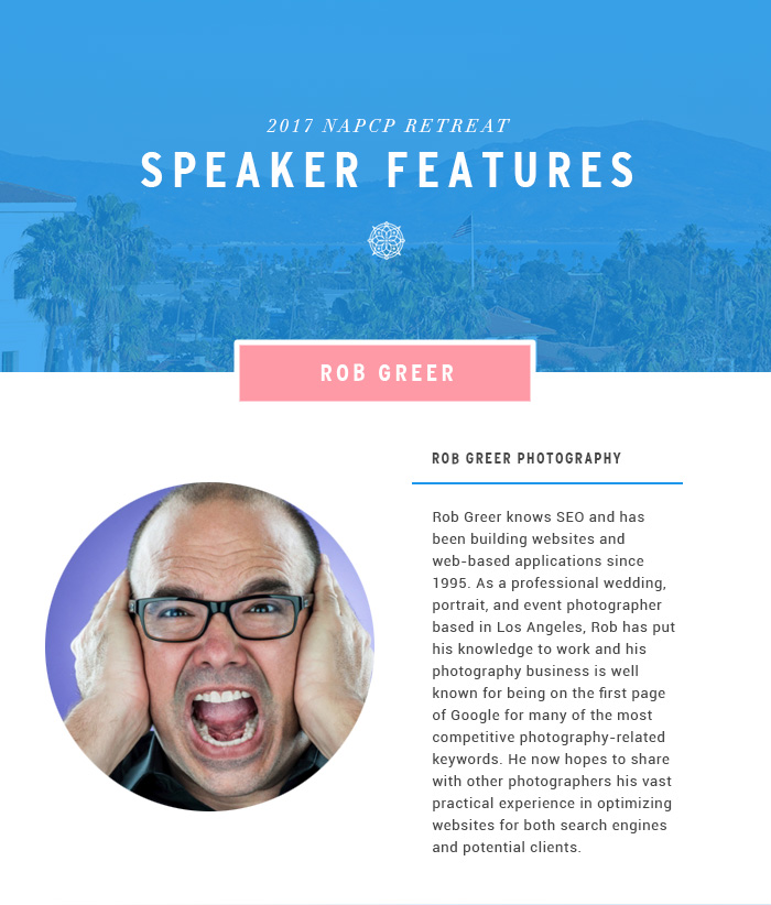 2017 NAPCP Retreat Speaker Features - Rob Greer knows SEO and has been building websites and web-based applications since 1995. As a professional wedding, portrait, and event photographer based in Los Angeles, Rob has put his knowledge to work and his photography business is well known for being on the first page of Google for many of the most competitive photography-related keywords. He now hopes to share with other photographers his vast practical experience in optimizing websites for both search engines and potential clients.